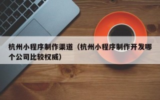 毕节杭州小程序制作渠道（杭州小程序制作开发哪个公司比较权威）