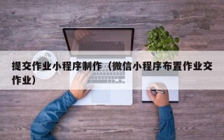 毕节提交作业小程序制作（微信小程序布置作业交作业）