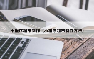 毕节小程序超市制作（小程序超市制作方法）